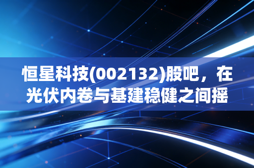 恒星科技(002132)股吧,在光伏内卷与基建稳健之间摇摆,散户该如何守住自己的钱袋子?