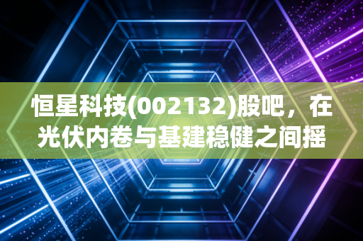 恒星科技(002132)股吧,在光伏内卷与基建稳健之间摇摆,散户该如何守住自己的钱袋子?