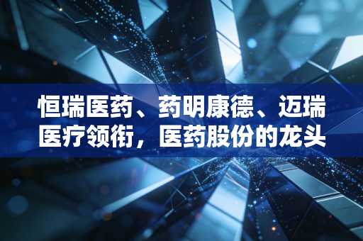 恒瑞医药、药明康德、迈瑞医疗领衔,医药股份的龙头是哪几个?深度剖析行业变局下的投资逻辑
