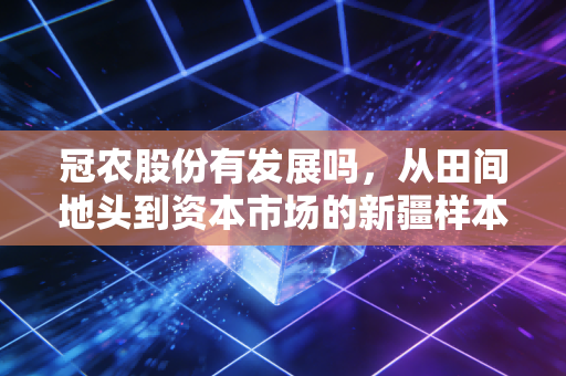 冠农股份有发展吗,从田间地头到资本市场的新疆样本深度剖析