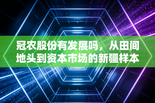 冠农股份有发展吗,从田间地头到资本市场的新疆样本深度剖析