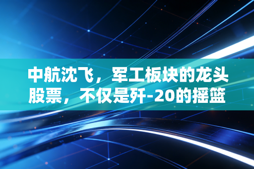 中航沈飞,军工板块的龙头股票,不仅是歼-20的摇篮,更是资本市场的定海神针