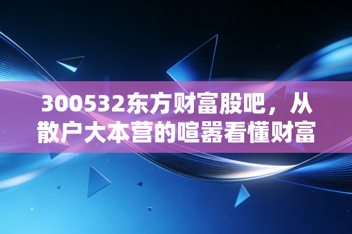 300532东方财富股吧,从散户大本营的喧嚣看懂财富流转的底层逻辑