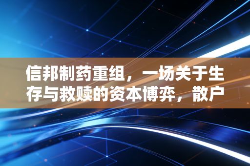 信邦制药重组,一场关于生存与救赎的资本博弈,散户该走还是留?