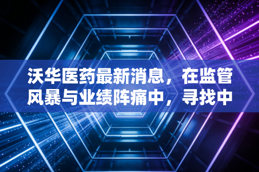 沃华医药最新消息,在监管风暴与业绩阵痛中,寻找中药老将的破局之路
