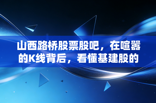山西路桥股票股吧,在喧嚣的K线背后,看懂基建股的慢生活与硬道理