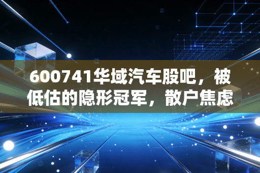 600741华域汽车股吧,被低估的隐形冠军,散户焦虑背后的投资真相