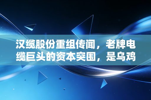 汉缆股份重组传闻,老牌电缆巨头的资本突围,是乌鸡变凤凰还是昙花一现的狂欢?