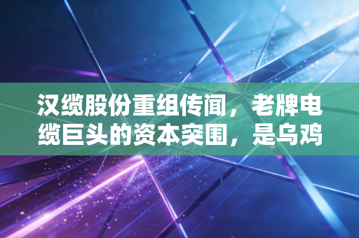 汉缆股份重组传闻，老牌电缆巨头的资本突围，是乌鸡变凤凰还是昙花一现的狂欢？