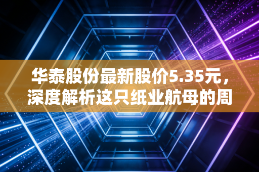 华泰股份最新股价5.35元，深度解析这只纸业航母的周期困局与破局之道
