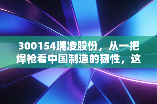 300154瑞凌股份,从一把焊枪看中国制造的韧性,这不仅仅是个冷冰冰的代码