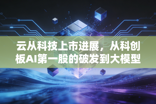 云从科技上市进展,从科创板AI第一股的破发到大模型时代的突围,我看懂了什么?