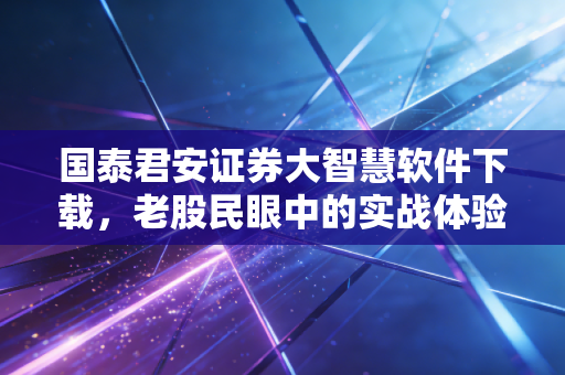 国泰君安证券大智慧软件下载,老股民眼中的实战体验与深度评测