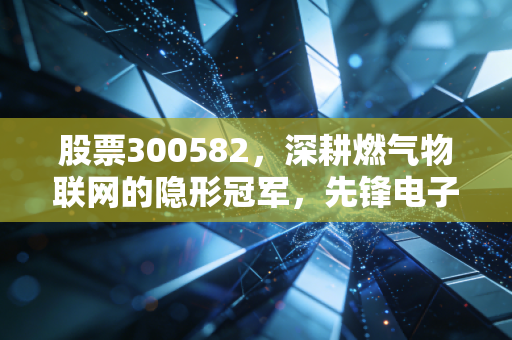 股票300582，深耕燃气物联网的隐形冠军，先锋电子是否到了价值重估的时刻？