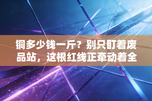 铜多少钱一斤?别只盯着废品站,这根红线正牵动着全球经济的神经
