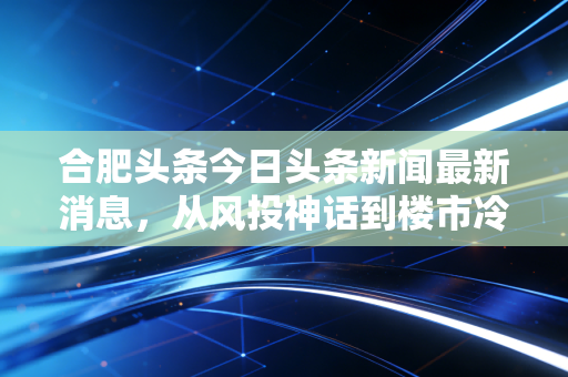合肥头条今日头条新闻最新消息,从风投神话到楼市冷静,深度解析合肥经济转型的阵痛与新生