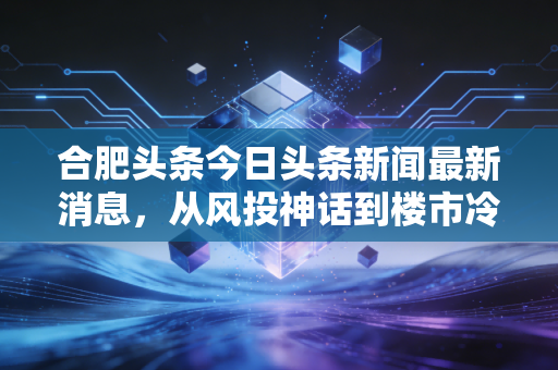 合肥头条今日头条新闻最新消息,从风投神话到楼市冷静,深度解析合肥经济转型的阵痛与新生