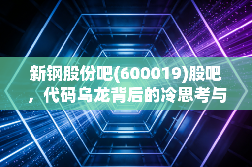 新钢股份吧(600019)股吧,代码乌龙背后的冷思考与钢铁周期的生存法则
