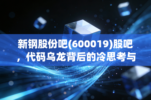 新钢股份吧(600019)股吧,代码乌龙背后的冷思考与钢铁周期的生存法则
