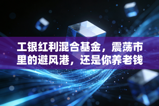 工银红利混合基金,震荡市里的避风港,还是你养老钱的压舱石?深度聊聊这只基金的底色