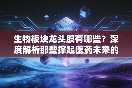 生物板块龙头股有哪些?深度解析那些撑起医药未来的硬核玩家