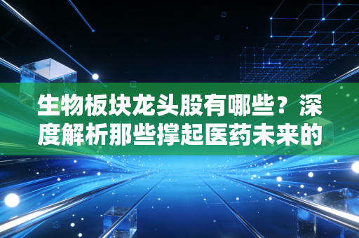 生物板块龙头股有哪些?深度解析那些撑起医药未来的硬核玩家