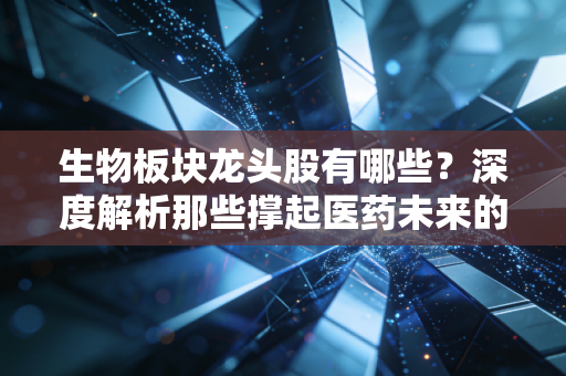 生物板块龙头股有哪些?深度解析那些撑起医药未来的硬核玩家