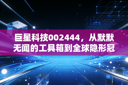 巨星科技002444,从默默无闻的工具箱到全球隐形冠军,这只隐形制造到底值不值得托付?
