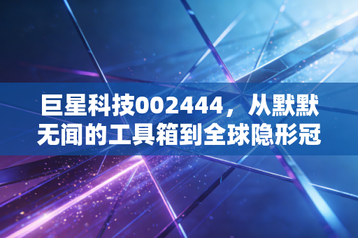 巨星科技002444,从默默无闻的工具箱到全球隐形冠军,这只隐形制造到底值不值得托付?