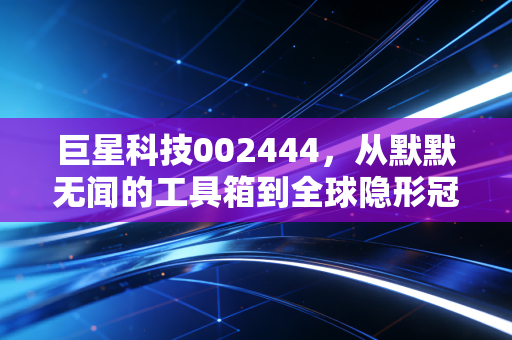 巨星科技002444,从默默无闻的工具箱到全球隐形冠军,这只隐形制造到底值不值得托付?