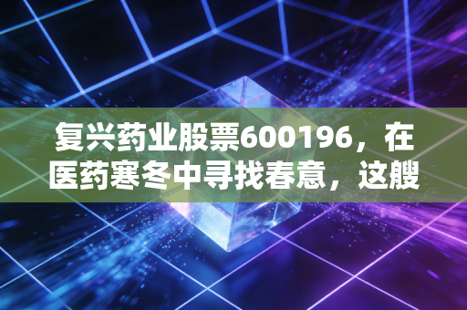 复兴药业股票600196,在医药寒冬中寻找春意,这艘巨轮还能带我们驶向何方?