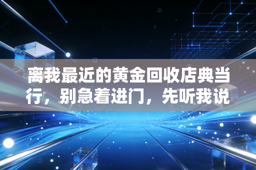 离我最近的黄金回收店典当行,别急着进门,先听我说句掏心窝子的话