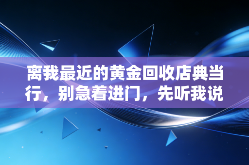 离我最近的黄金回收店典当行,别急着进门,先听我说句掏心窝子的话