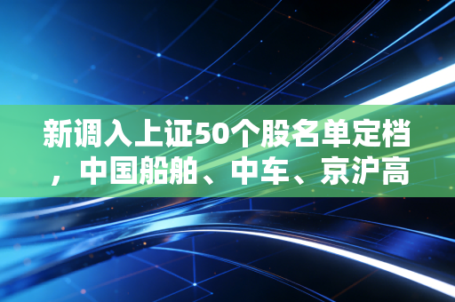 新调入上证50个股名单定档，中国船舶、中车、京沪高铁、建行入局，这波换血意味着什么？