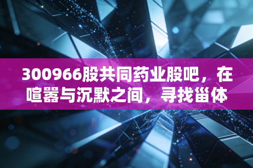 300966股共同药业股吧,在喧嚣与沉默之间,寻找甾体原料药企业的真实价值