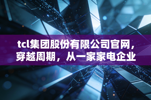 tcl集团股份有限公司官网,穿越周期,从一家家电企业读懂中国制造的硬核底色