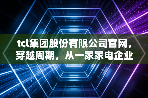 tcl集团股份有限公司官网,穿越周期,从一家家电企业读懂中国制造的硬核底色
