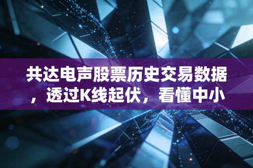 共达电声股票历史交易数据,透过K线起伏,看懂中小盘股的心跳与陷阱