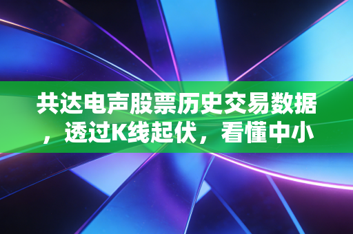 共达电声股票历史交易数据,透过K线起伏,看懂中小盘股的心跳与陷阱