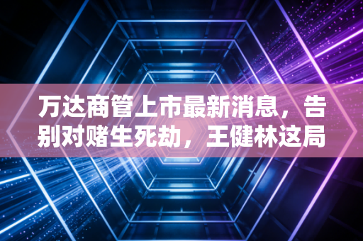 万达商管上市最新消息,告别对赌生死劫,王健林这局棋赢在了哪里?