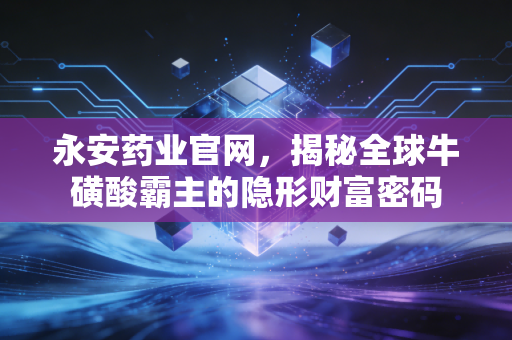 永安药业官网,揭秘全球牛磺酸霸主的隐形财富密码
