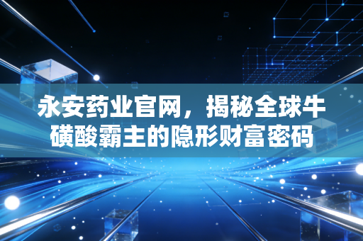 永安药业官网,揭秘全球牛磺酸霸主的隐形财富密码