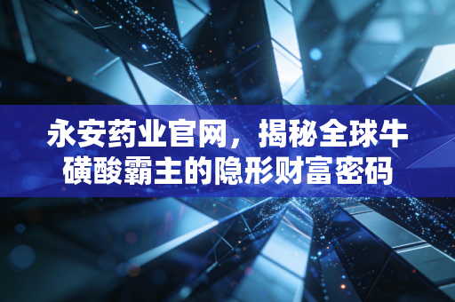 永安药业官网,揭秘全球牛磺酸霸主的隐形财富密码