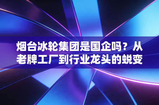 烟台冰轮集团是国企吗？从老牌工厂到行业龙头的蜕变之路