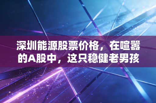 深圳能源股票价格,在喧嚣的A股中,这只稳健老男孩到底值不值得托付?