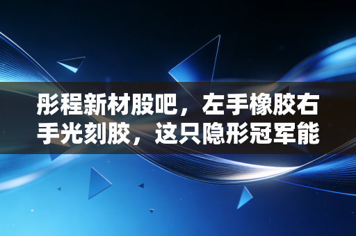 彤程新材股吧，左手橡胶右手光刻胶，这只隐形冠军能否穿越周期？
