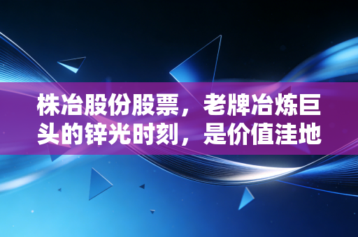 株冶股份股票,老牌冶炼巨头的锌光时刻,是价值洼地还是周期陷阱?