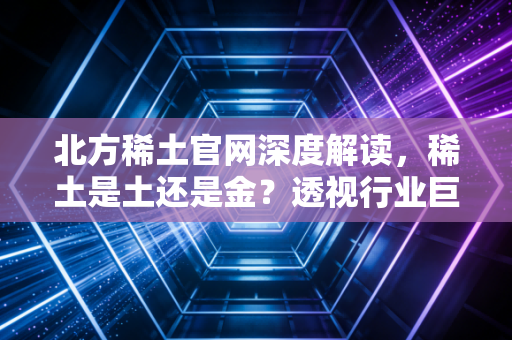 北方稀土官网深度解读，稀土是土还是金？透视行业巨头的沉浮与未来