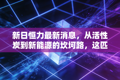 新日恒力最新消息,从活性炭到新能源的坎坷路,这匹黑马还能跑多远?
