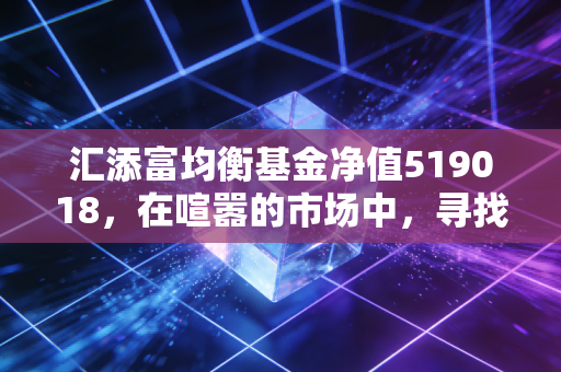 汇添富均衡基金净值519018,在喧嚣的市场中,寻找一份刚刚好的安顿